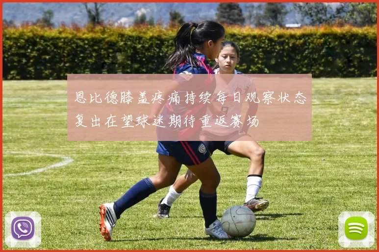 恩比德膝盖疼痛持续每日观察状态复出在望球迷期待重返赛场