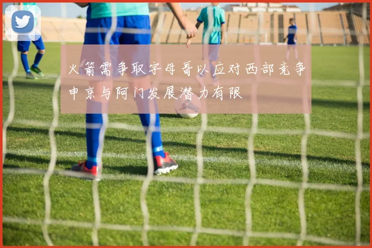 火箭需争取字母哥以应对西部竞争申京与阿门发展潜力有限