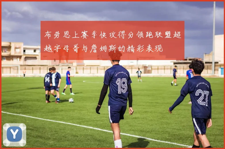 布劳恩上赛季快攻得分领跑联盟超越字母哥与詹姆斯的精彩表现