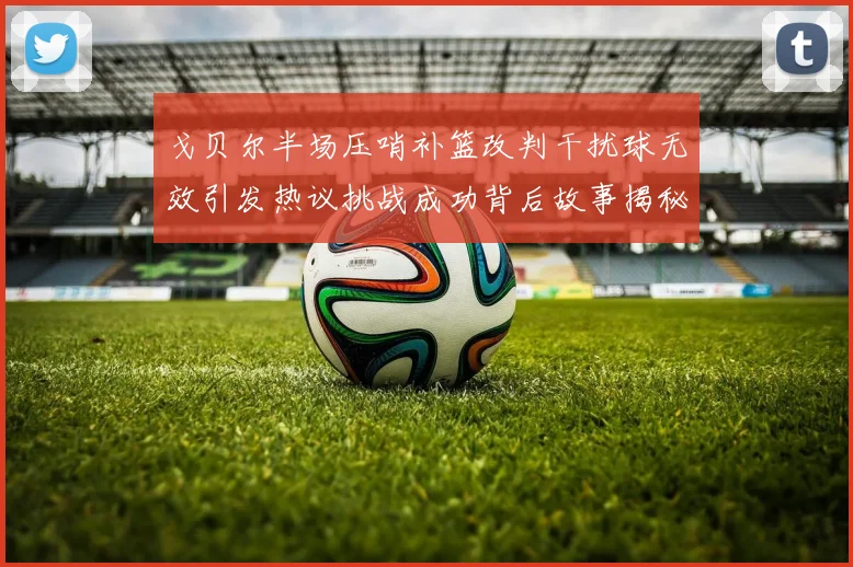 戈贝尔半场压哨补篮改判干扰球无效引发热议挑战成功背后故事揭秘