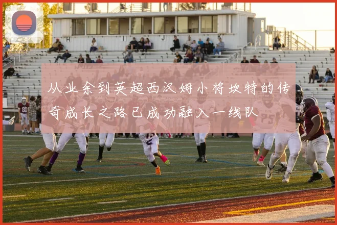 从业余到英超西汉姆小将坎特的传奇成长之路已成功融入一线队