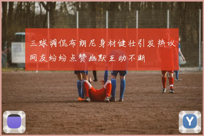 三球调侃布朗尼身材健壮引发热议网友纷纷点赞幽默互动不断