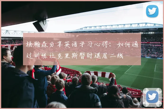 杨瀚森分享英语学习心得：如何通过训练让克里斯暂时退居二线