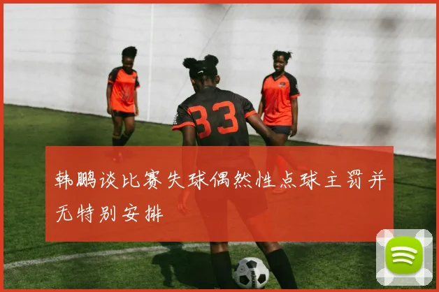 韩鹏谈比赛失球偶然性点球主罚并无特别安排