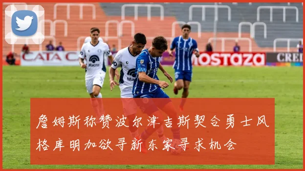 詹姆斯称赞波尔津吉斯契合勇士风格库明加欲寻新东家寻求机会