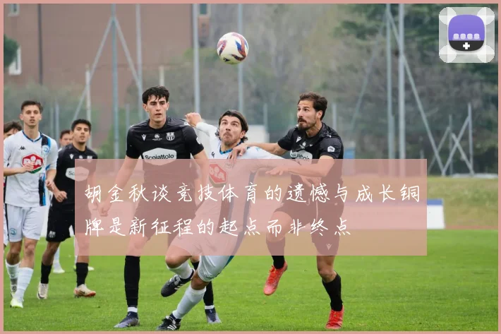 胡金秋谈竞技体育的遗憾与成长铜牌是新征程的起点而非终点