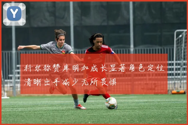 科尔称赞库明加成长显著角色定位清晰出手减少无所畏惧