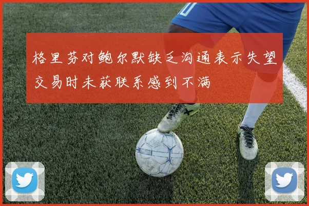 格里芬对鲍尔默缺乏沟通表示失望交易时未获联系感到不满
