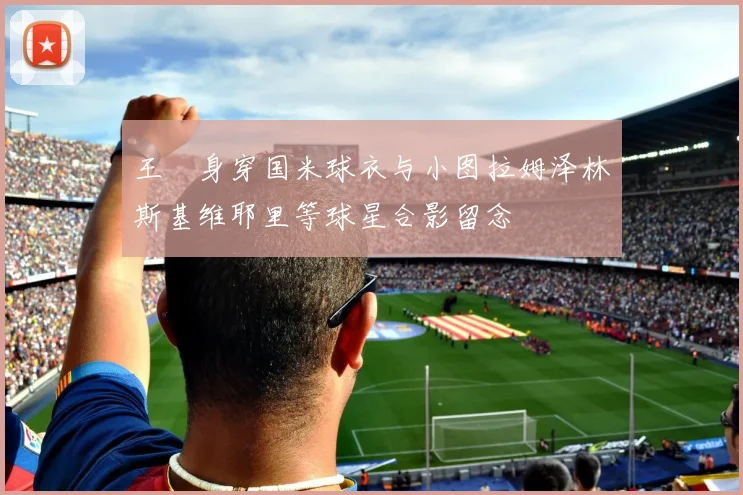 王濛身穿国米球衣与小图拉姆泽林斯基维耶里等球星合影留念