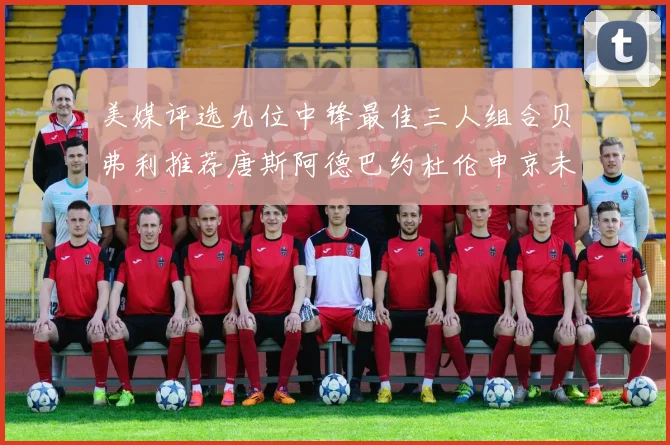 美媒评选九位中锋最佳三人组合贝弗利推荐唐斯阿德巴约杜伦申京未入选