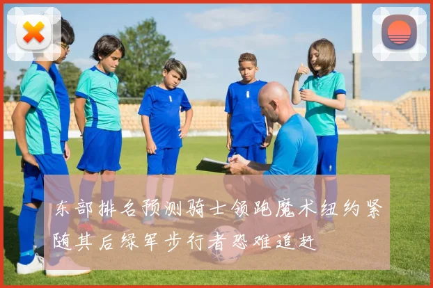 东部排名预测骑士领跑魔术纽约紧随其后绿军步行者恐难追赶