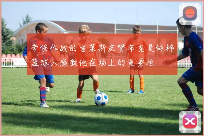 带伤作战的吉莱斯皮赞布克是纯粹篮球人感激他在场上的重要性