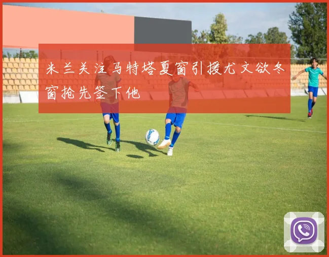 米兰关注马特塔夏窗引援尤文欲冬窗抢先签下他