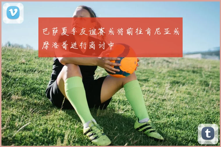 巴萨夏季友谊赛或将前往肯尼亚或摩洛哥进行商讨中