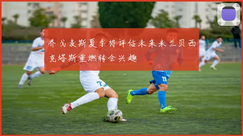 乔戈麦斯夏季将评估未来米兰贝西克塔斯重燃转会兴趣
